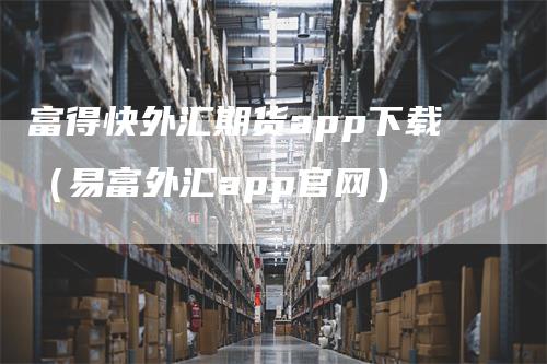 富得快外汇期货app下载（易富外汇app官网）