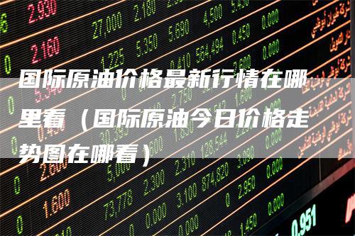 国际原油价格最新行情在哪里看（国际原油今日价格走势图在哪看）
