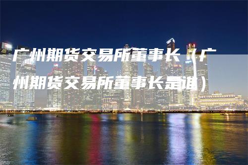 广州期货交易所董事长（广州期货交易所董事长是谁）