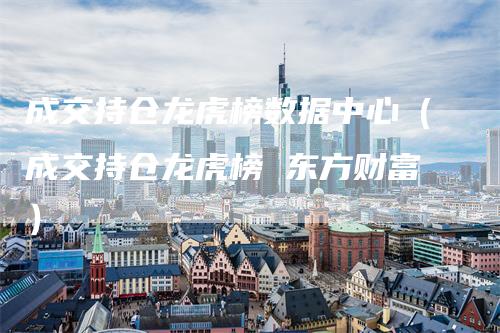 成交持仓龙虎榜数据中心（成交持仓龙虎榜 东方财富）