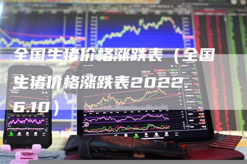 全国生猪价格涨跌表(全国生猪价格涨跌表2022.6.10)