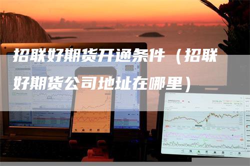 招联好期货开通条件（招联好期货公司地址在哪里）