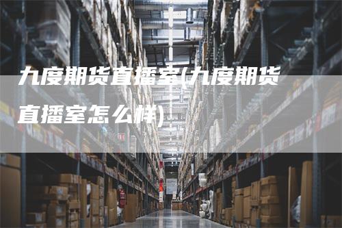 九度期货直播室(九度期货直播室怎么样)