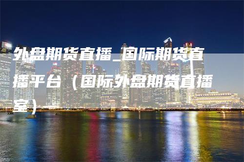 外盘期货直播_国际期货直播平台（国际外盘期货直播室）