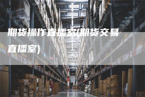 期货操作直播室(期货交易直播室)