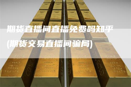 期货直播间直播免费吗知乎(期货交易直播间骗局)