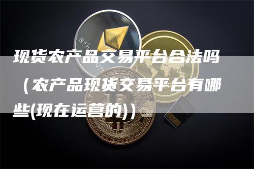 现货农产品交易平台合法吗（农产品现货交易平台有哪些(现在运营的)）