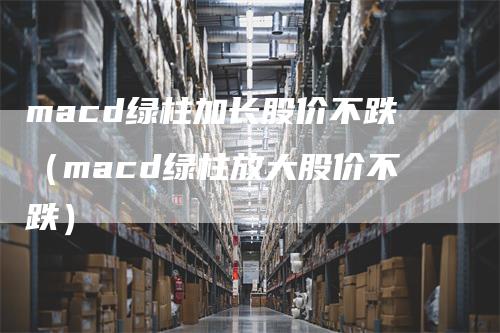 macd绿柱加长股价不跌（macd绿柱放大股价不跌）