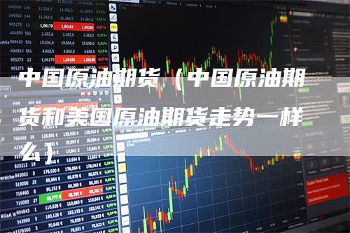 中国原油期货(中国原油期货和美国原油期货走势一样么)
