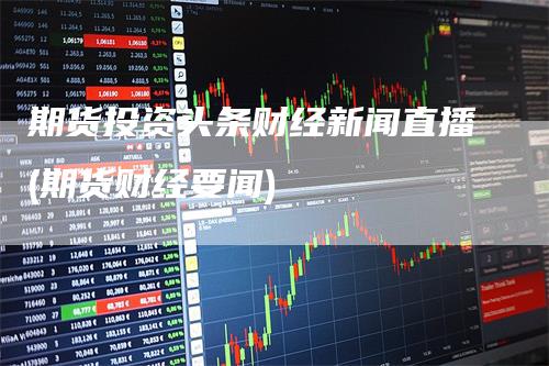 期货投资头条财经新闻直播(期货财经要闻)