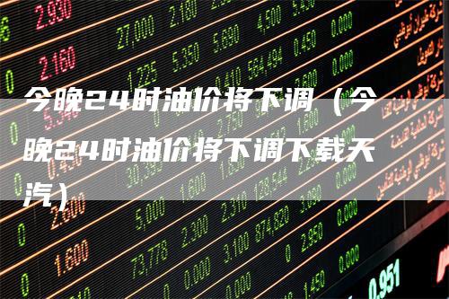 今晚24时油价将下调（今晚24时油价将下调下载天汽）