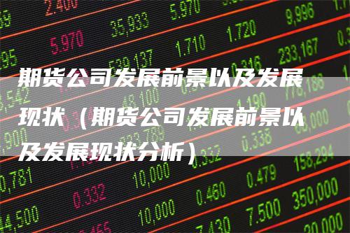 期货公司发展前景以及发展现状(期货公司发展前景以及发展现状分析)