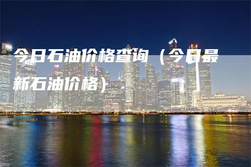 今日石油价格查询(今日最新石油价格)