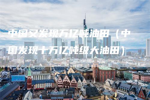 中国又发现万亿吨油田(中国发现十万亿吨级大油田)