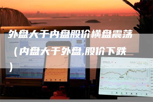 外盘大于内盘股价横盘震荡（内盘大于外盘,股价下跌）