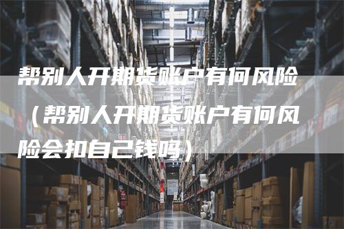 帮别人开期货账户有何风险（帮别人开期货账户有何风险会扣自己钱吗）