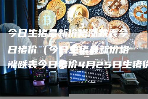 今日生猪最新价格涨跌表今日猪价(今日生猪最新价格涨跌表今日猪价4月25日生猪价格)