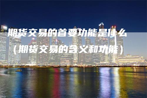 期货交易的首要功能是什么(期货交易的含义和功能)