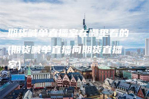 期货喊单直播室在哪里看的(期货喊单直播间期货直播室)