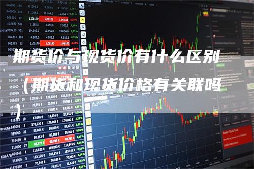 期货价与现货价有什么区别(期货和现货价格有关联吗)