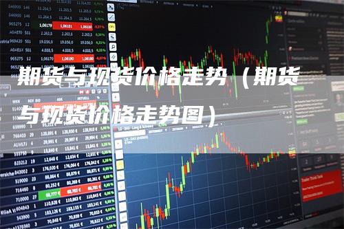 期货与现货价格走势（期货与现货价格走势图）