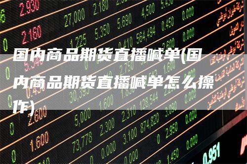 国内商品期货直播喊单(国内商品期货直播喊单怎么操作)