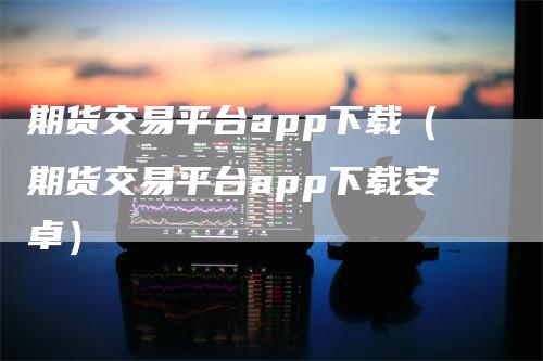 期货交易平台app下载（期货交易平台app下载安卓）