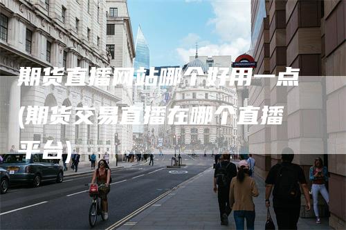 期货直播网站哪个好用一点(期货交易直播在哪个直播平台)