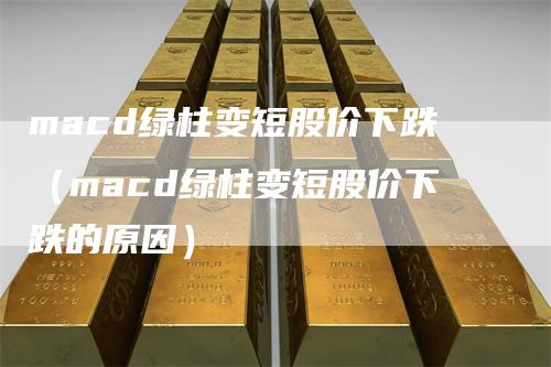 macd绿柱变短股价下跌（macd绿柱变短股价下跌的原因）