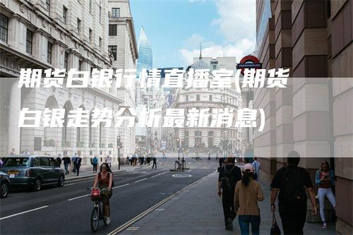 期货白银行情直播室(期货白银走势分析最新消息)