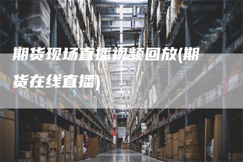 期货现场直播视频回放(期货在线直播)