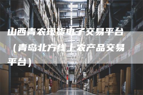 山西青农现货电子交易平台（青岛北方线上农产品交易平台）