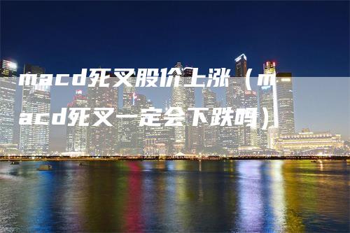 macd死叉股价上涨（macd死叉一定会下跌吗）