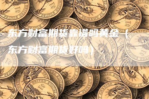 东方财富期货靠谱吗黄金（东方财富期货好吗）