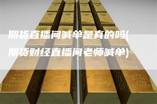 期货直播间喊单是真的吗(期货财经直播间老师喊单)