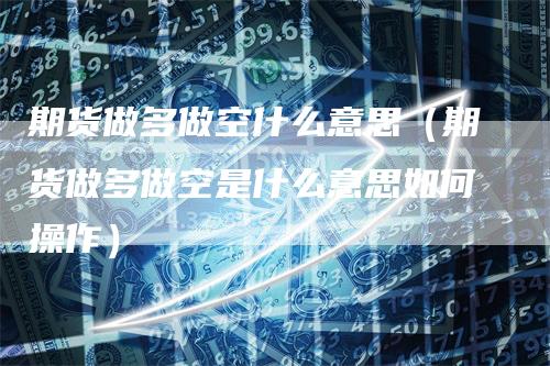 期货做多做空什么意思（期货做多做空是什么意思如何操作）