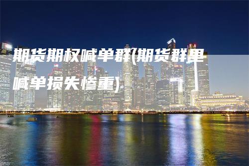 期货期权喊单群(期货群里喊单损失惨重)