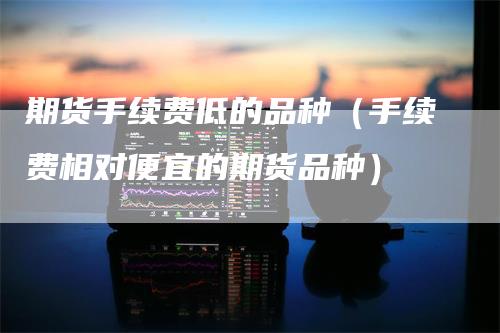 期货手续费低的品种(手续费相对便宜的期货品种)