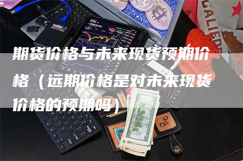 期货价格与未来现货预期价格（远期价格是对未来现货价格的预期吗）