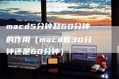 macd5分钟和60分钟的作用（macd看30分钟还是60分钟）