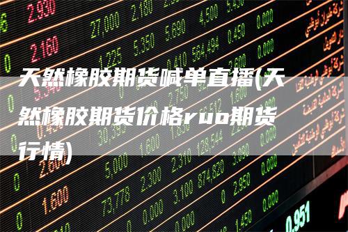 天然橡胶期货喊单直播(天然橡胶期货价格ruo期货行情)