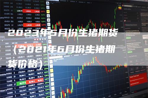 2023年5月份生猪期货(2021年6月份生猪期货价格)