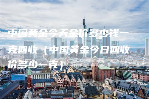 中国黄金今天金价多少钱一克回收（中国黄金今日回收价多少一克）