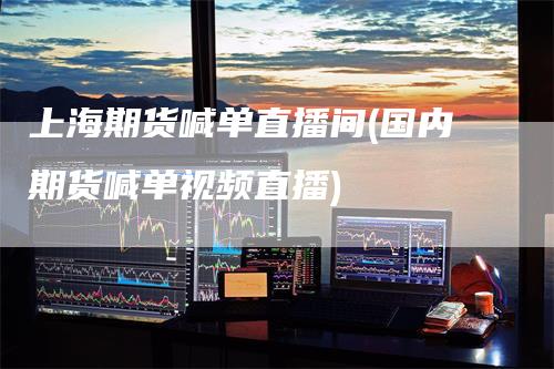 上海期货喊单直播间(国内期货喊单视频直播)
