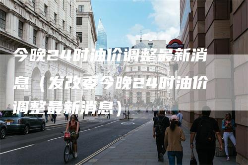今晚24时油价调整最新消息(发改委今晚24时油价调整最新消息)