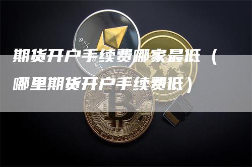 期货开户手续费哪家最低(哪里期货开户手续费低)