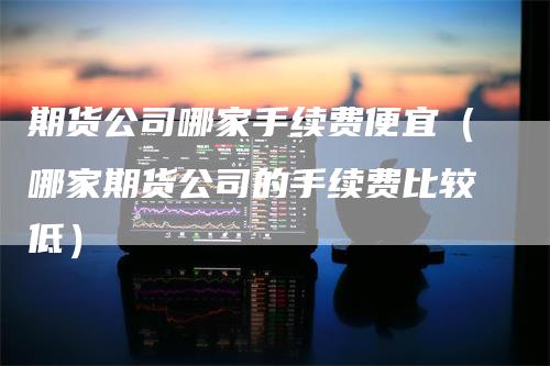 期货公司哪家手续费便宜（哪家期货公司的手续费比较低）