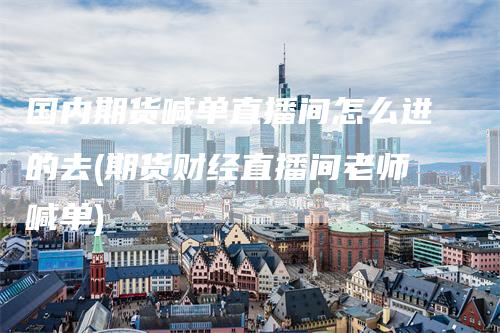 国内期货喊单直播间怎么进的去(期货财经直播间老师喊单)