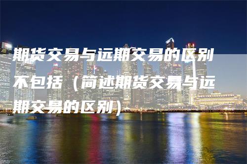 期货交易与远期交易的区别不包括（简述期货交易与远期交易的区别）