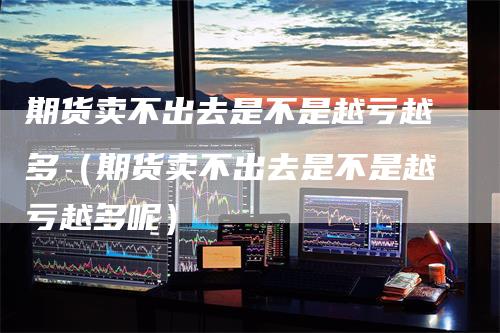 期货卖不出去是不是越亏越多(期货卖不出去是不是越亏越多呢)